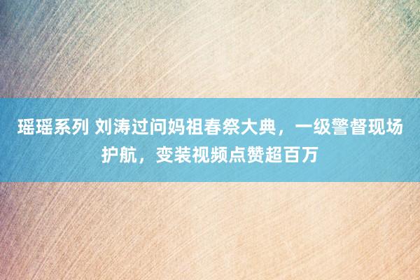 瑶瑶系列 刘涛过问妈祖春祭大典，一级警督现场护航，变装视频点赞超百万