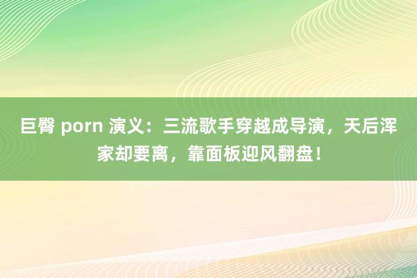 巨臀 porn 演义：三流歌手穿越成导演，天后浑家却要离，靠面板迎风翻盘！