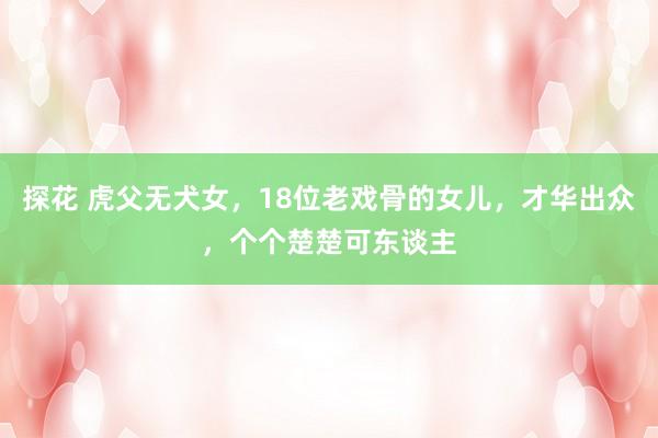 探花 虎父无犬女，18位老戏骨的女儿，才华出众，个个楚楚可东谈主