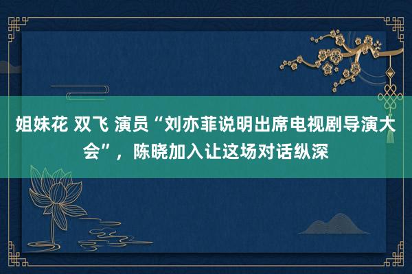 姐妹花 双飞 演员“刘亦菲说明出席电视剧导演大会”，陈晓加入让这场对话纵深