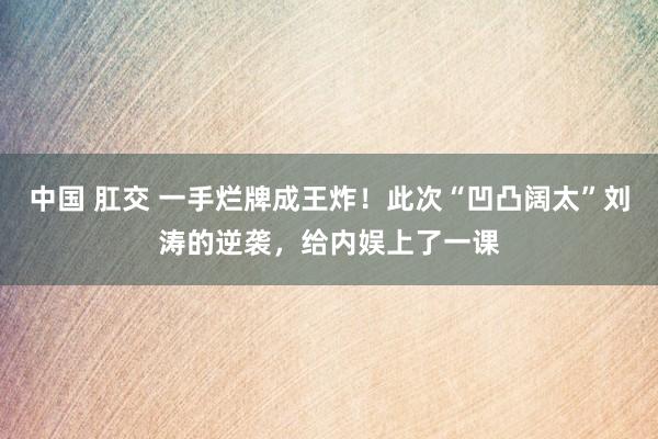 中国 肛交 一手烂牌成王炸！此次“凹凸阔太”刘涛的逆袭，给内娱上了一课
