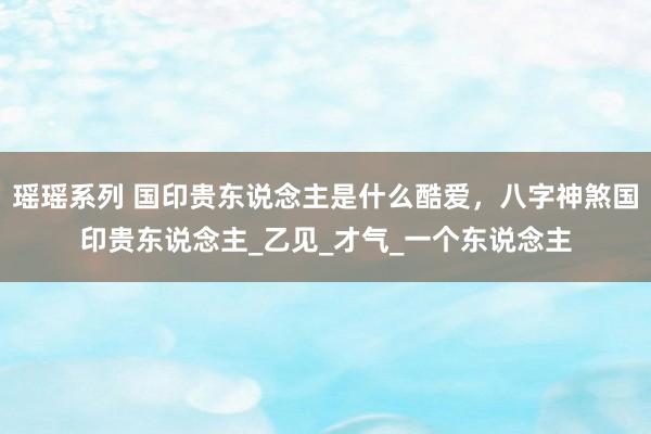 瑶瑶系列 国印贵东说念主是什么酷爱，八字神煞国印贵东说念主_乙见_才气_一个东说念主