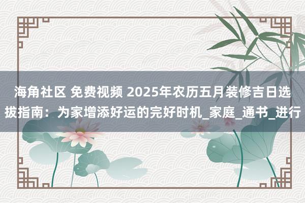 海角社区 免费视频 2025年农历五月装修吉日选拔指南：为家增添好运的完好时机_家庭_通书_进行