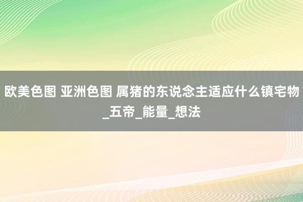 欧美色图 亚洲色图 属猪的东说念主适应什么镇宅物_五帝_能量_想法