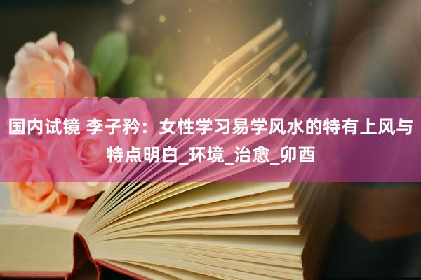 国内试镜 李子矜：女性学习易学风水的特有上风与特点明白_环境_治愈_卯酉