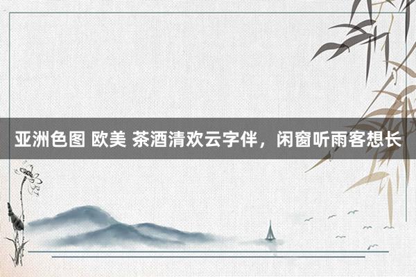 亚洲色图 欧美 茶酒清欢云字伴，闲窗听雨客想长