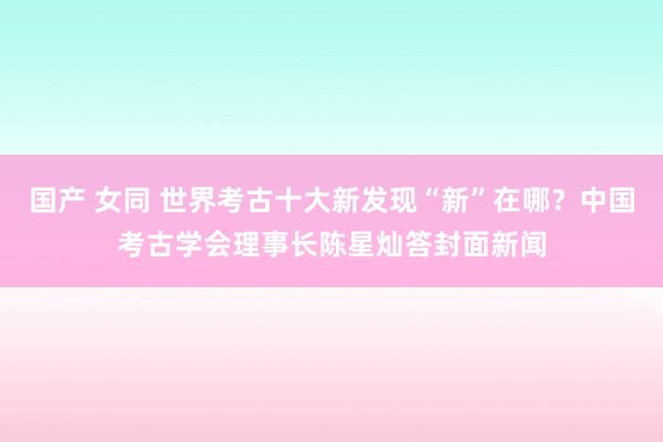 国产 女同 世界考古十大新发现“新”在哪？中国考古学会理事长陈星灿答封面新闻