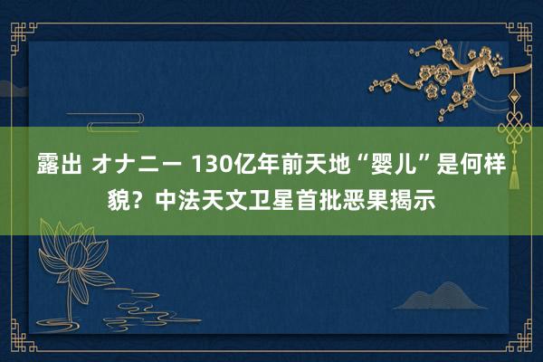 露出 オナニー 130亿年前天地“婴儿”是何样貌？中法天文卫星首批恶果揭示
