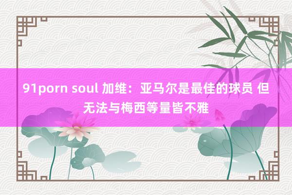 91porn soul 加维：亚马尔是最佳的球员 但无法与梅西等量皆不雅