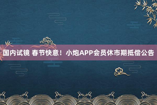 国内试镜 春节快意！小炮APP会员休市期抵偿公告
