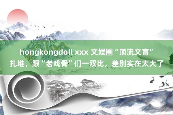 hongkongdoll xxx 文娱圈“顶流文盲”扎堆，跟“老戏骨”们一双比，差别实在太大了