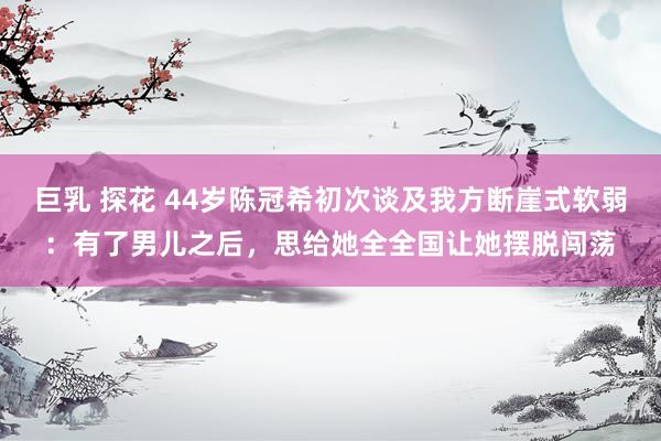 巨乳 探花 44岁陈冠希初次谈及我方断崖式软弱：有了男儿之后，思给她全全国让她摆脱闯荡
