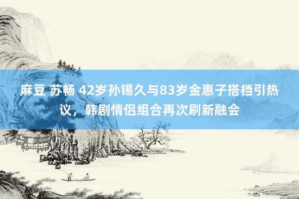 麻豆 苏畅 42岁孙锡久与83岁金惠子搭档引热议，韩剧情侣组合再次刷新融会