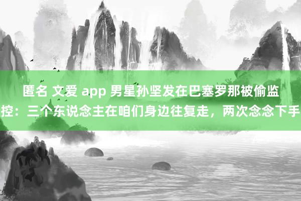 匿名 文爱 app 男星孙坚发在巴塞罗那被偷监控：三个东说念主在咱们身边往复走，两次念念下手