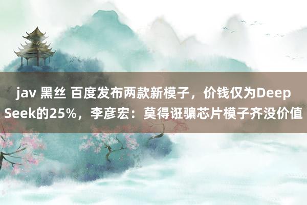 jav 黑丝 百度发布两款新模子，价钱仅为DeepSeek的25%，李彦宏：莫得诳骗芯片模子齐没价值
