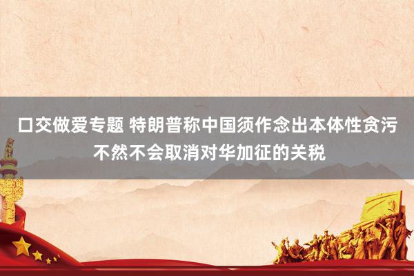 口交做爱专题 特朗普称中国须作念出本体性贪污 不然不会取消对华加征的关税