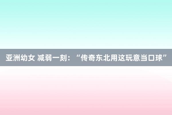 亚洲幼女 减弱一刻：“传奇东北用这玩意当口球”