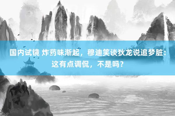 国内试镜 炸药味渐起，穆迪笑谈狄龙说追梦脏：这有点调侃，不是吗？