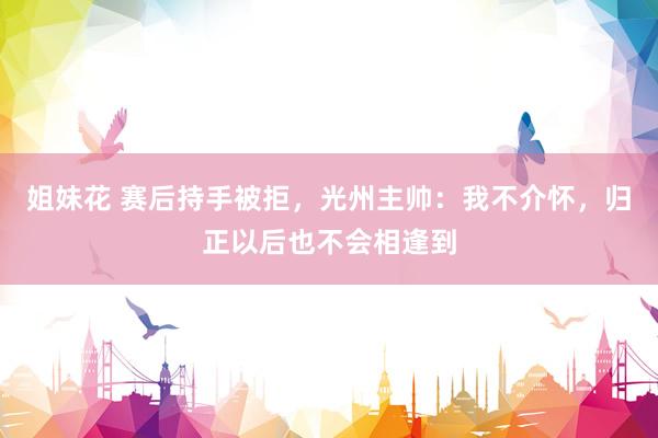 姐妹花 赛后持手被拒，光州主帅：我不介怀，归正以后也不会相逢到