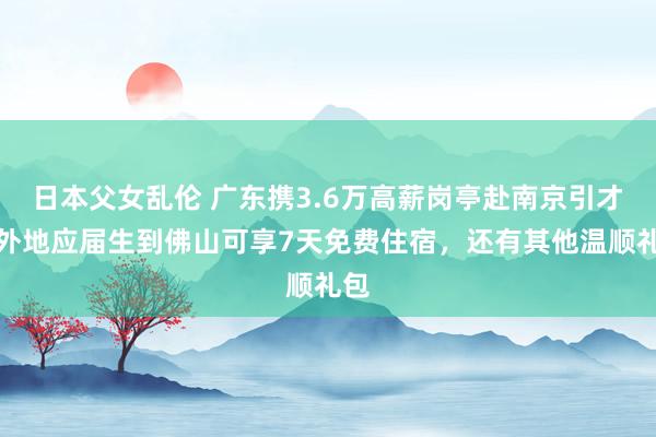日本父女乱伦 广东携3.6万高薪岗亭赴南京引才，外地应届生到佛山可享7天免费住宿，还有其他温顺礼包