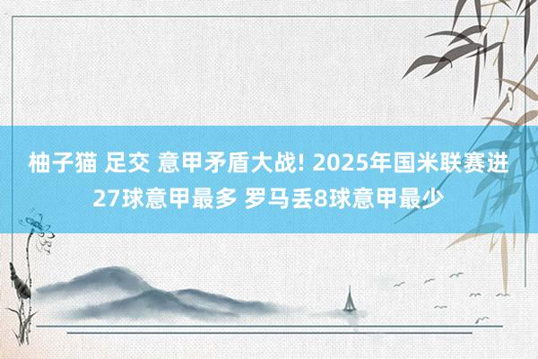 柚子猫 足交 意甲矛盾大战! 2025年国米联赛进27球意甲最多 罗马丢8球意甲最少