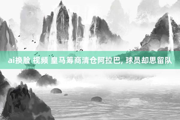 ai换脸 视频 皇马筹商清仓阿拉巴， 球员却思留队
