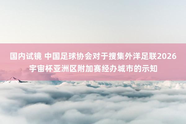 国内试镜 中国足球协会对于搜集外洋足联2026宇宙杯亚洲区附加赛经办城市的示知