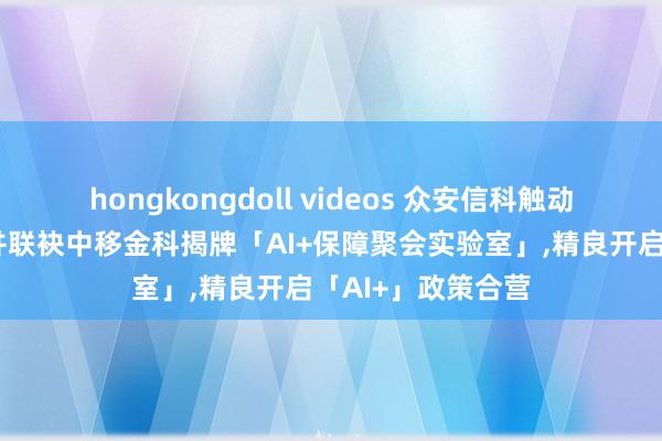 hongkongdoll videos 众安信科触动发布最新白皮书并联袂中移金科揭牌「AI+保障聚会实验室」，精良开启「AI+」政策合营
