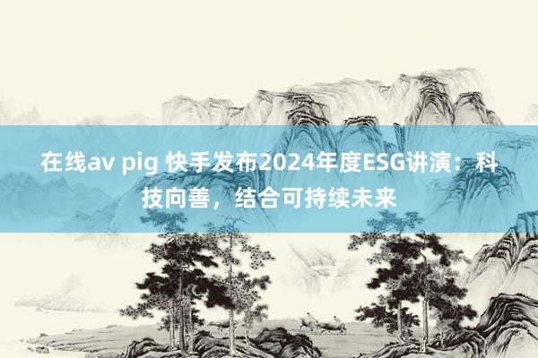 在线av pig 快手发布2024年度ESG讲演：科技向善，结合可持续未来
