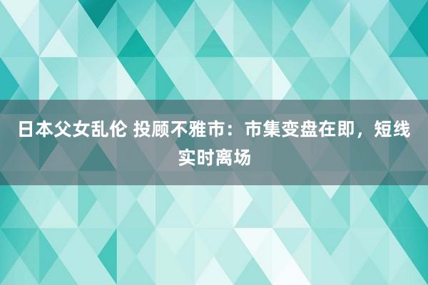 日本父女乱伦 投顾不雅市：市集变盘在即，短线实时离场