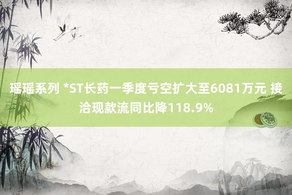 瑶瑶系列 *ST长药一季度亏空扩大至6081万元 接洽现款流同比降118.9%