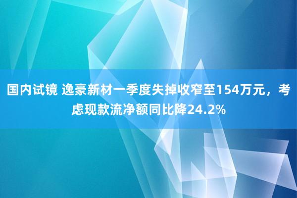 国内试镜 逸豪新材一季度失掉收窄至154万元，考虑现款流净额同比降24.2%