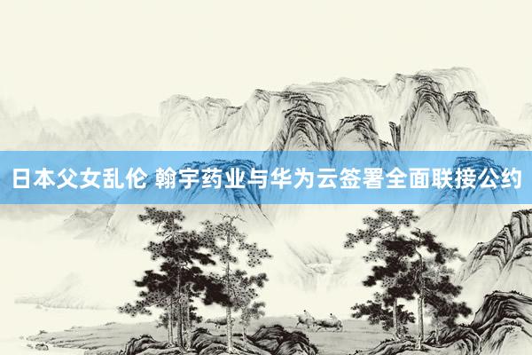 日本父女乱伦 翰宇药业与华为云签署全面联接公约