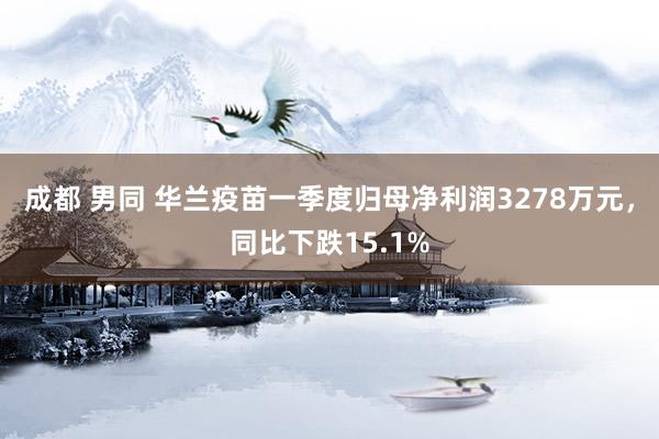 成都 男同 华兰疫苗一季度归母净利润3278万元，同比下跌15.1%