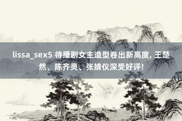 lissa_sex5 待播剧女主造型卷出新高度， 王楚然、陈齐灵、张婧仪深受好评!