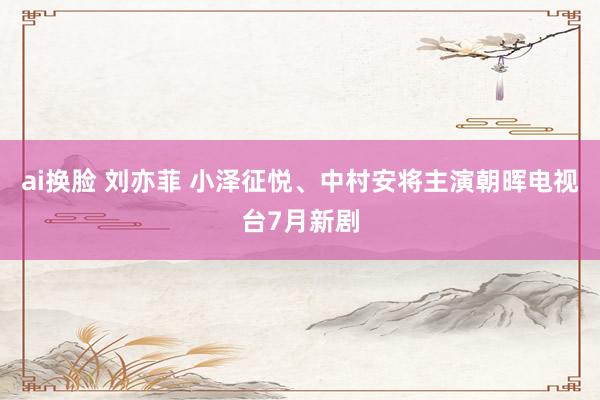 ai换脸 刘亦菲 小泽征悦、中村安将主演朝晖电视台7月新剧