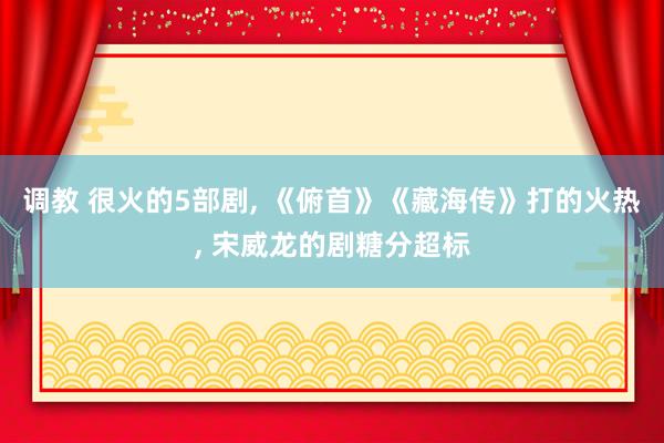 调教 很火的5部剧， 《俯首》《藏海传》打的火热， 宋威龙的剧糖分超标